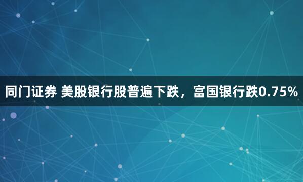同门证券 美股银行股普遍下跌，富国银行跌0.75%