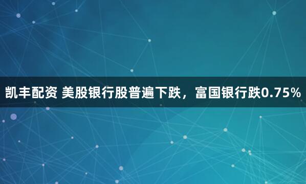 凯丰配资 美股银行股普遍下跌，富国银行跌0.75%