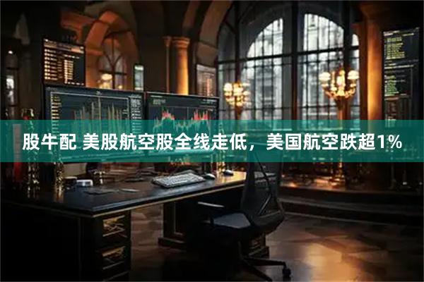 股牛配 美股航空股全线走低，美国航空跌超1%