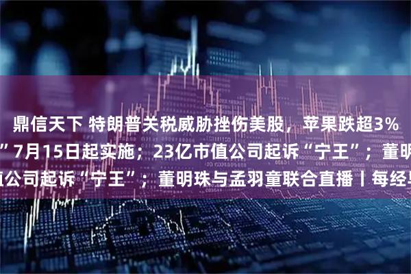 鼎信天下 特朗普关税威胁挫伤美股，苹果跌超3%；“国家网络身份认证”7月15日起实施；23亿市值公司起诉“宁王”；董明珠与孟羽童联合直播丨每经早参
