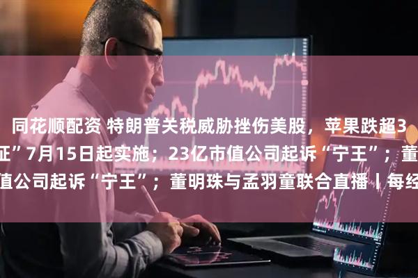 同花顺配资 特朗普关税威胁挫伤美股，苹果跌超3%；“国家网络身份认证”7月15日起实施；23亿市值公司起诉“宁王”；董明珠与孟羽童联合直播丨每经早参