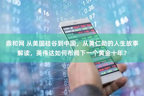鼎和网 从美国硅谷到中国，从黄仁勋的人生故事解读，英伟达如何布局下一个黄金十年？