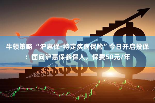 牛领策略 “沪惠保-特定疾病保险”今日开启投保：面向沪惠保参保人，保费50元/年