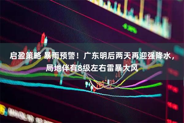 启盈策略 暴雨预警！广东明后两天再迎强降水，局地伴有8级左右雷暴大风