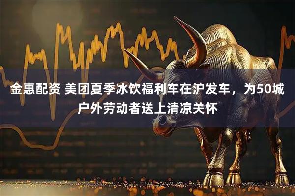 金惠配资 美团夏季冰饮福利车在沪发车，为50城户外劳动者送上清凉关怀