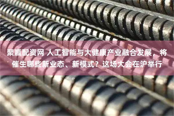 聚赢配资网 人工智能与大健康产业融合发展，将催生哪些新业态、新模式？这场大会在沪举行