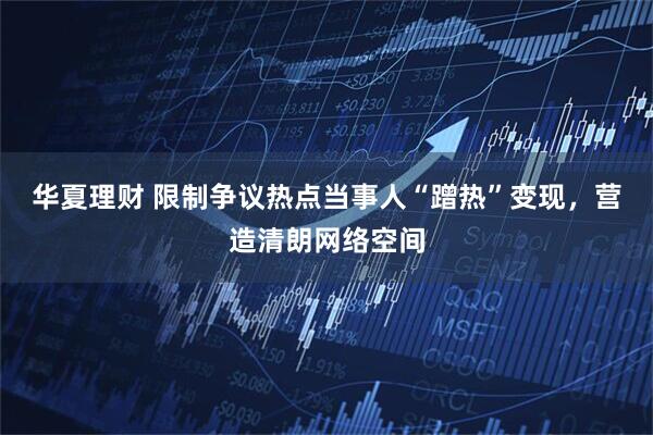 华夏理财 限制争议热点当事人“蹭热”变现，营造清朗网络空间
