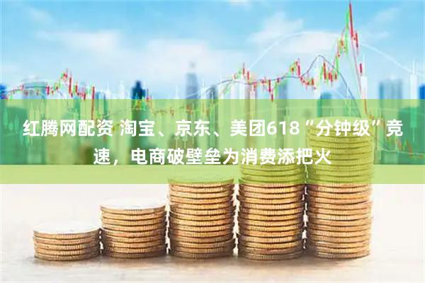 红腾网配资 淘宝、京东、美团618“分钟级”竞速，电商破壁垒为消费添把火