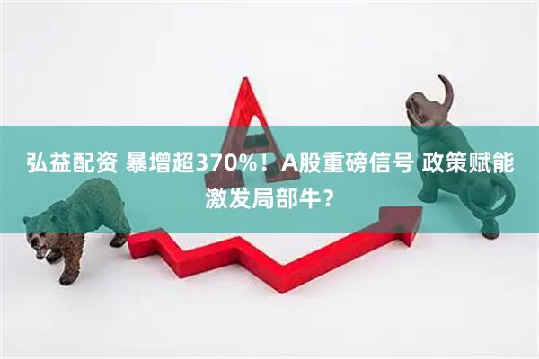 弘益配资 暴增超370%！A股重磅信号 政策赋能激发局部牛？