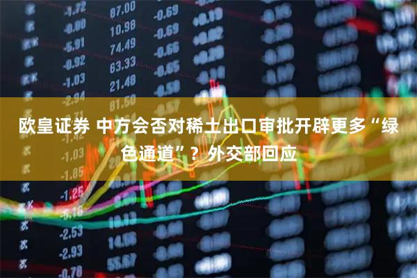 欧皇证券 中方会否对稀土出口审批开辟更多“绿色通道”？外交部回应