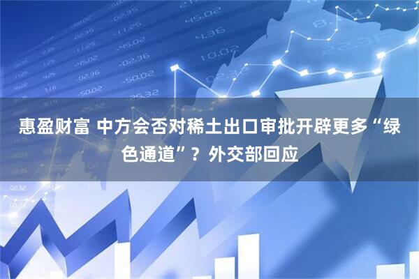 惠盈财富 中方会否对稀土出口审批开辟更多“绿色通道”？外交部回应