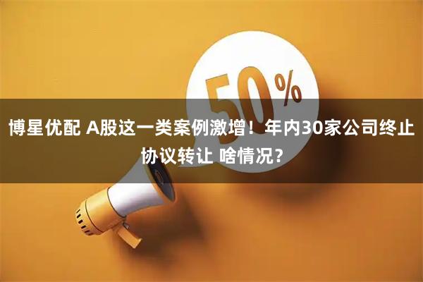 博星优配 A股这一类案例激增！年内30家公司终止协议转让 啥情况？