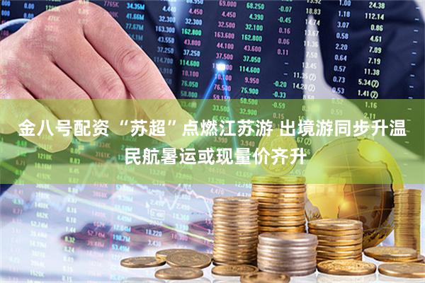 金八号配资 “苏超”点燃江苏游 出境游同步升温 民航暑运或现量价齐升
