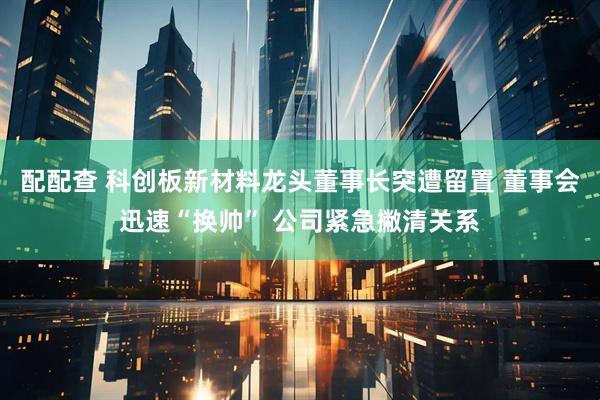 配配查 科创板新材料龙头董事长突遭留置 董事会迅速“换帅” 公司紧急撇清关系