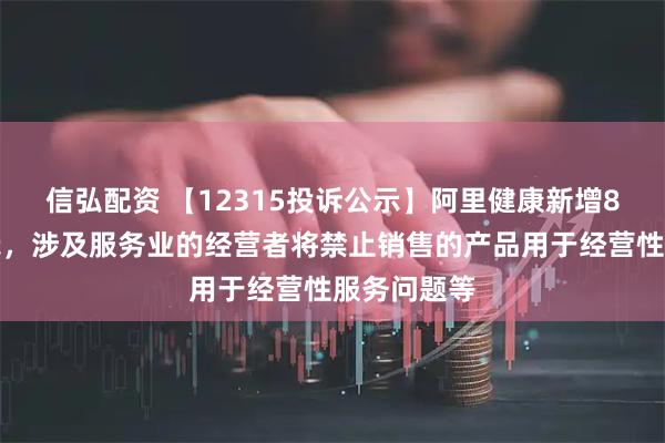 信弘配资 【12315投诉公示】阿里健康新增8件投诉公示，涉及服务业的经营者将禁止销售的产品用于经营性服务问题等