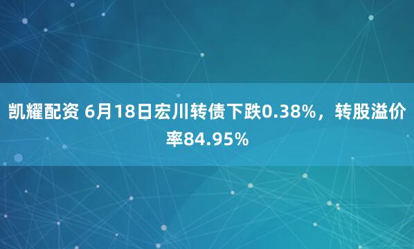 凯耀配资 6月18日宏川转债下跌0.38%，转股溢价率84.95%
