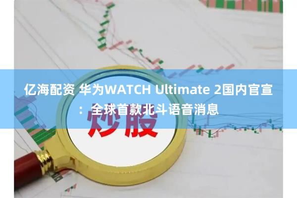 亿海配资 华为WATCH Ultimate 2国内官宣：全球首款北斗语音消息