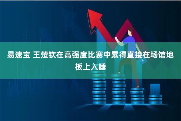 易速宝 王楚钦在高强度比赛中累得直接在场馆地板上入睡
