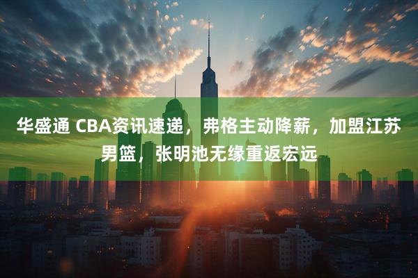 华盛通 CBA资讯速递，弗格主动降薪，加盟江苏男篮，张明池无缘重返宏远
