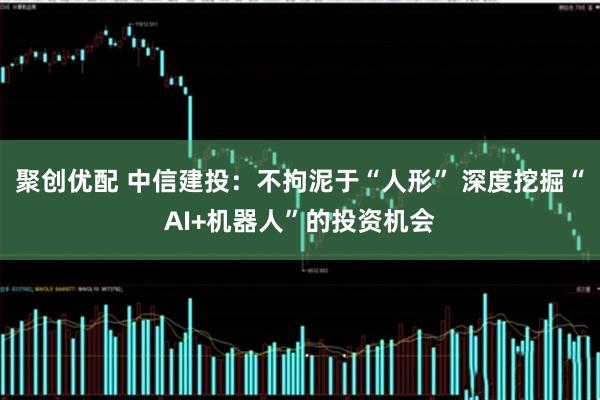 聚创优配 中信建投：不拘泥于“人形” 深度挖掘“AI+机器人”的投资机会