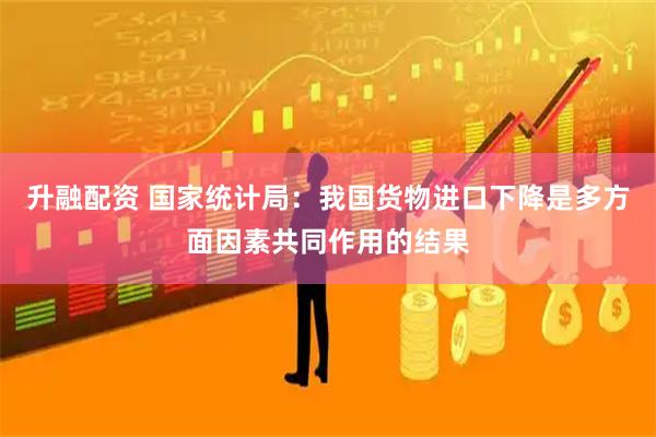 升融配资 国家统计局：我国货物进口下降是多方面因素共同作用的结果