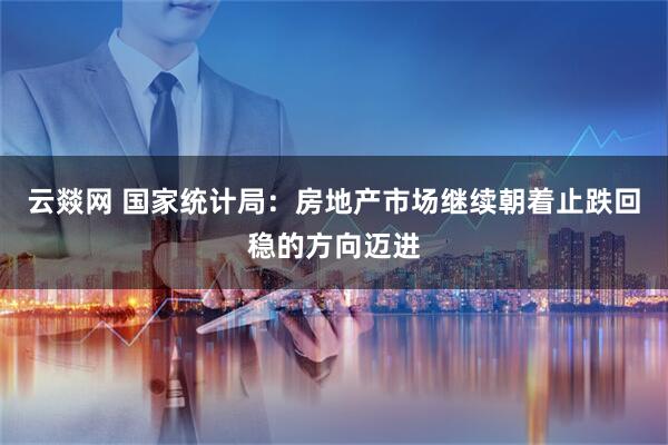 云燚网 国家统计局：房地产市场继续朝着止跌回稳的方向迈进