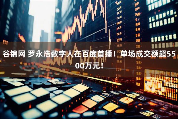 谷锦网 罗永浩数字人在百度首播！单场成交额超5500万元！