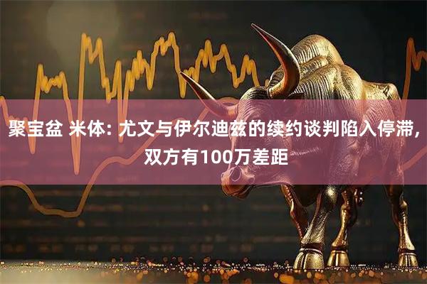 聚宝盆 米体: 尤文与伊尔迪兹的续约谈判陷入停滞, 双方有100万差距