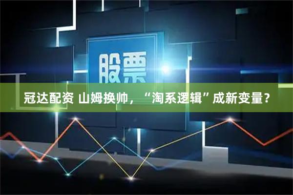 冠达配资 山姆换帅，“淘系逻辑”成新变量？
