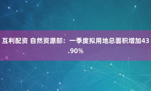互利配资 自然资源部：一季度拟用地总面积增加43.90%