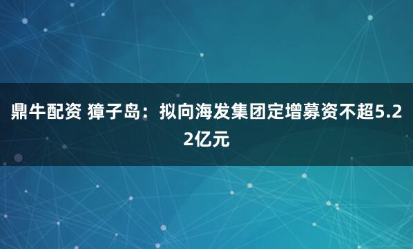 鼎牛配资 獐子岛：拟向海发集团定增募资不超5.22亿元