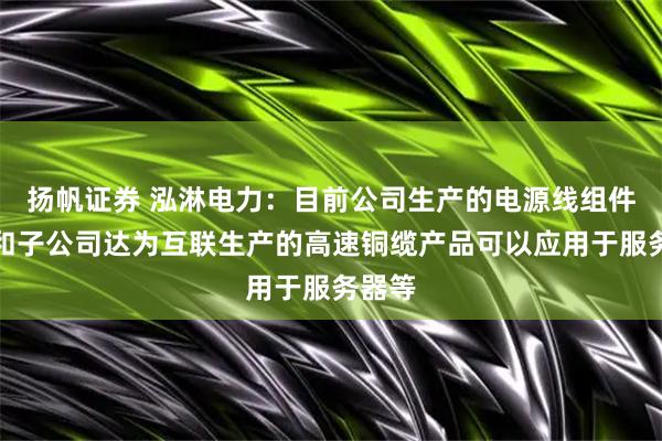 扬帆证券 泓淋电力：目前公司生产的电源线组件产品和子公司达为互联生产的高速铜缆产品可以应用于服务器等