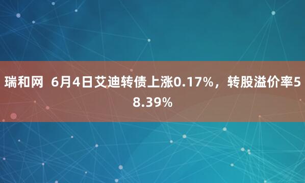 瑞和网  6月4日艾迪转债上涨0.17%，转股溢价率58.39%