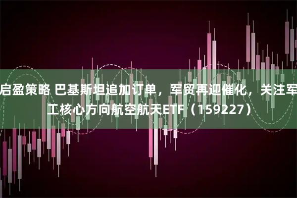 启盈策略 巴基斯坦追加订单,军贸再迎催化,关注军工核心方向航空航天ETF(159227)
