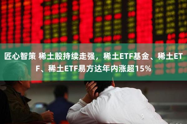 匠心智策 稀土股持续走强,稀土ETF基金、稀土ETF、稀土ETF易方达年内涨超15%