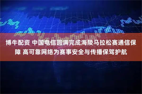博牛配资 中国电信圆满完成海陵马拉松赛通信保障 高可靠网络为赛事安全与传播保驾护航