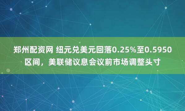 郑州配资网 纽元兑美元回落0.25%至0.5950区间，美联储议息会议前市场调整头寸