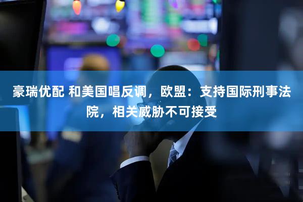 豪瑞优配 和美国唱反调,欧盟:支持国际刑事法院,相关威胁不可接受